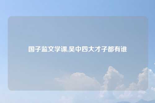 国子监文学课,吴中四大才子都有谁