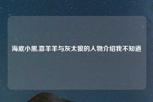 海底小黑,喜羊羊与灰太狼的人物介绍我不知道