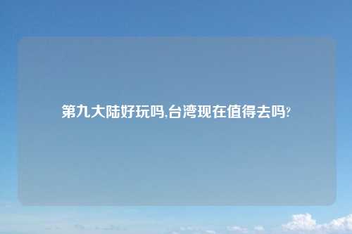 第九大陆好玩吗,台湾现在值得去吗?