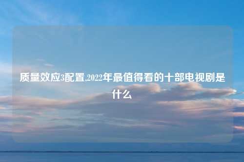 质量效应3配置,2022年最值得看的十部电视剧是什么
