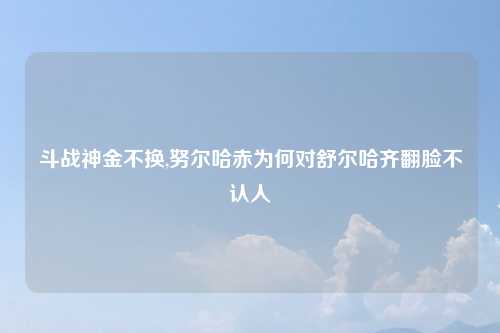 斗战神金不换,努尔哈赤为何对舒尔哈齐翻脸不认人