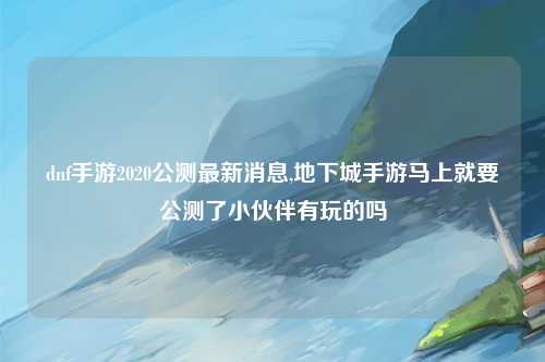 dnf手游2020公测最新消息,地下城手游马上就要公测了小伙伴有玩的吗