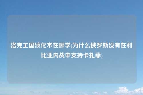 洛克王国液化术在哪学(为什么俄罗斯没有在利比亚内战中支持卡扎菲)