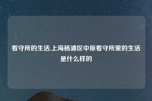 看守所的生活,上海杨浦区中原看守所里的生活是什么样的
