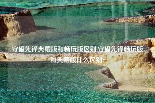 守望先锋典藏版和畅玩版区别,守望先锋畅玩版和典藏版什么区别?