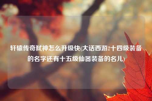 轩辕传奇弑神怎么升级快(大话西游2十四级装备的名字还有十五级仙器装备的名儿)