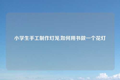 小学生手工制作灯笼,如何用书做一个花灯