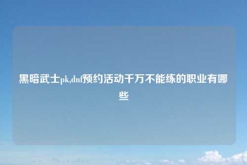 黑暗武士pk,dnf预约活动千万不能练的职业有哪些