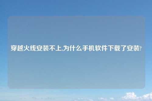 穿越火线安装不上,为什么手机软件下载了安装?