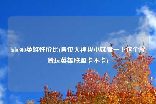 lol6300英雄性价比(各位大神帮小妹看一下这个配置玩英雄联盟卡不卡)