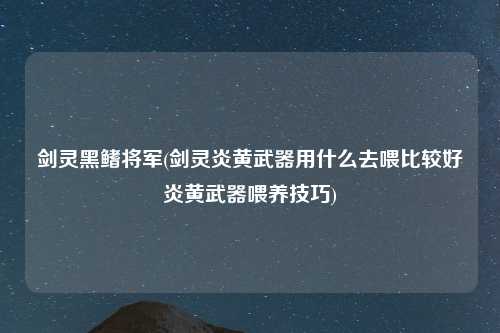 剑灵黑鳍将军(剑灵炎黄武器用什么去喂比较好炎黄武器喂养技巧)