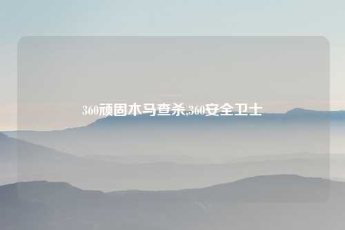 360顽固木马查杀,360安全卫士