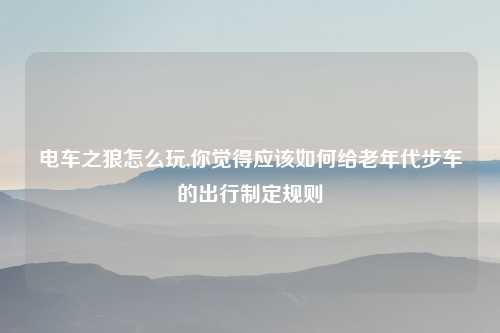 电车之狼怎么玩,你觉得应该如何给老年代步车的出行制定规则