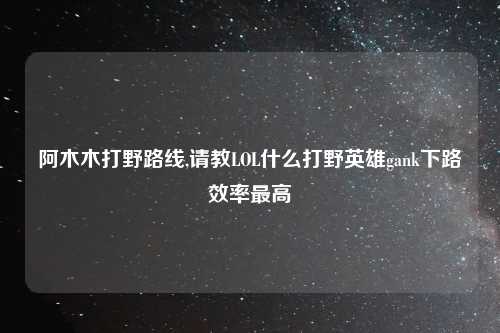 阿木木打野路线,请教LOL什么打野英雄gank下路效率最高
