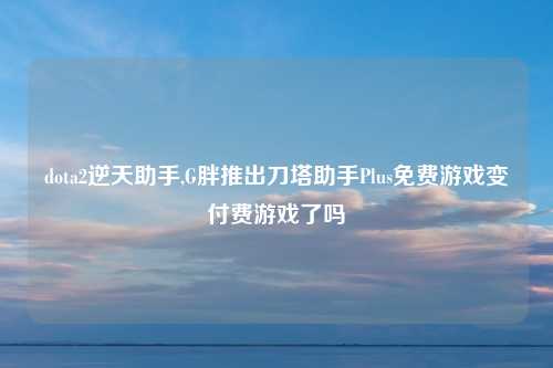 dota2逆天助手,G胖推出刀塔助手Plus免费游戏变付费游戏了吗