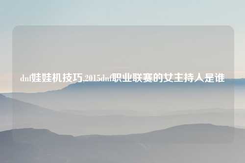 dnf娃娃机技巧,2015dnf职业联赛的女主持人是谁