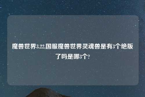 魔兽世界3.22,国服魔兽世界灵魂兽是有3个绝版了吗是哪3个?
