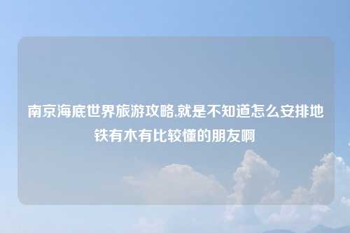 南京海底世界旅游攻略,就是不知道怎么安排地铁有木有比较懂的朋友啊