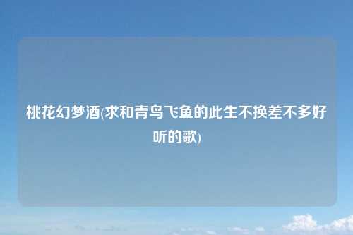 桃花幻梦酒(求和青鸟飞鱼的此生不换差不多好听的歌)