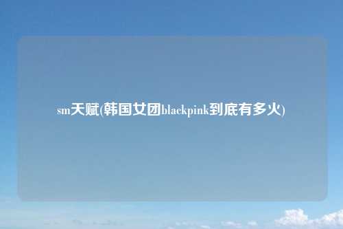sm天赋(韩国女团blackpink到底有多火)