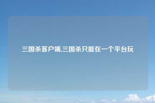 三国杀客户端,三国杀只能在一个平台玩