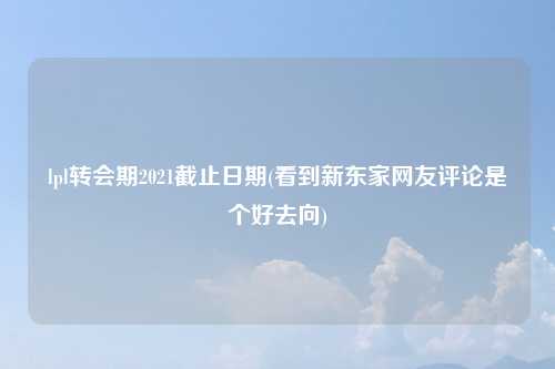 lpl转会期2021截止日期(看到新东家网友评论是个好去向)