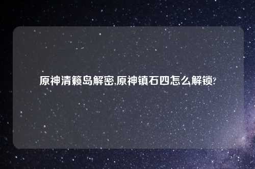 原神清籁岛解密,原神镇石四怎么解锁?