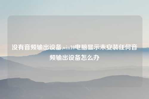 没有音频输出设备,win10电脑显示未安装任何音频输出设备怎么办