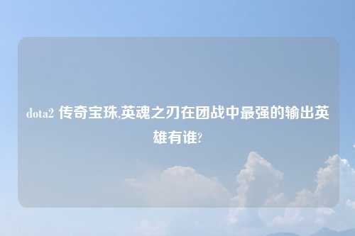 dota2 传奇宝珠,英魂之刃在团战中最强的输出英雄有谁?
