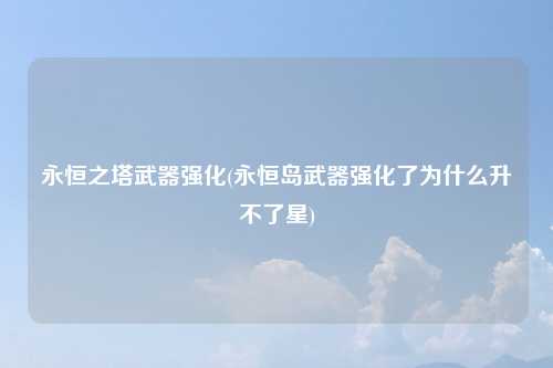 永恒之塔武器强化(永恒岛武器强化了为什么升不了星)