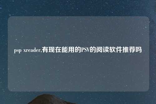 psp xreader,有现在能用的PSV的阅读软件推荐吗