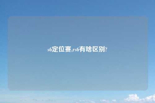 s6定位赛,rs6有啥区别?