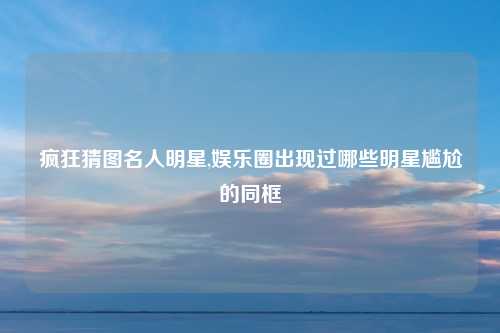 疯狂猜图名人明星,娱乐圈出现过哪些明星尴尬的同框