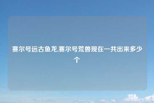 赛尔号远古鱼龙,赛尔号荒兽现在一共出来多少个