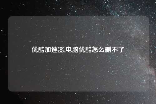 优酷加速器,电脑优酷怎么删不了