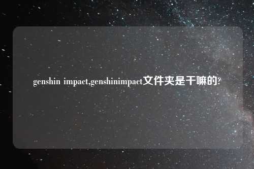 genshin impact,genshinimpact文件夹是干嘛的?