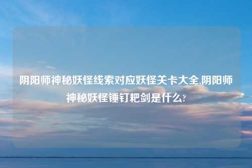 阴阳师神秘妖怪线索对应妖怪关卡大全,阴阳师神秘妖怪锤钉耙剑是什么?