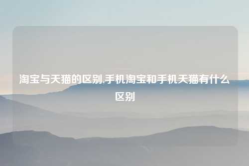 淘宝与天猫的区别,手机淘宝和手机天猫有什么区别