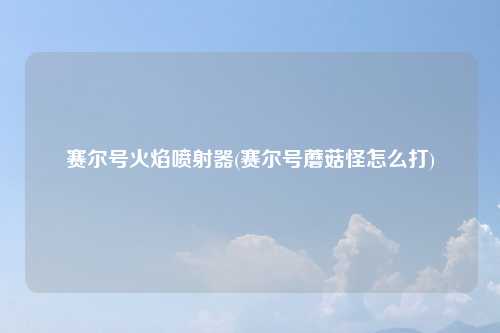赛尔号火焰喷射器(赛尔号蘑菇怪怎么打)