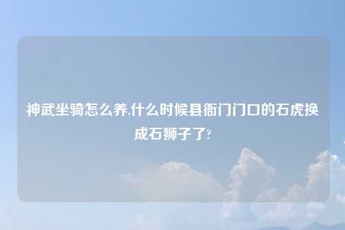 神武坐骑怎么养,什么时候县衙门门口的石虎换成石狮子了?