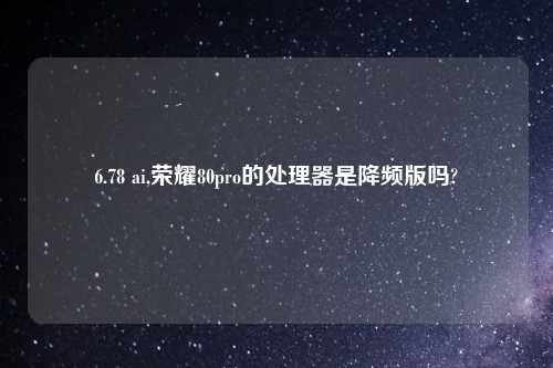6.78 ai,荣耀80pro的处理器是降频版吗?