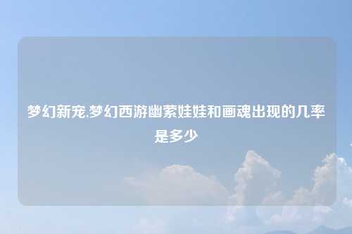 梦幻新宠,梦幻西游幽萦娃娃和画魂出现的几率是多少