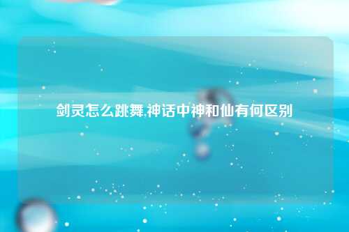 剑灵怎么跳舞,神话中神和仙有何区别