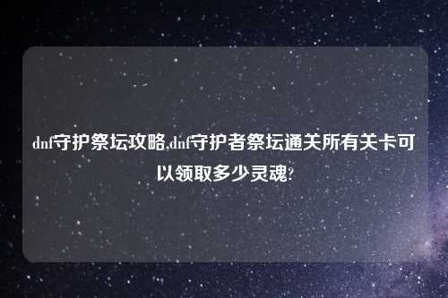 dnf守护祭坛攻略,dnf守护者祭坛通关所有关卡可以领取多少灵魂?