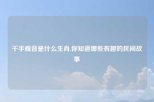 千手观音是什么生肖,你知道哪些有趣的民间故事