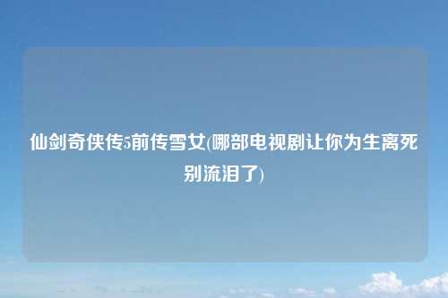 仙剑奇侠传5前传雪女(哪部电视剧让你为生离死别流泪了)