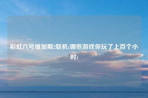 彩虹六号维加斯2联机(哪些游戏你玩了上百个小时)