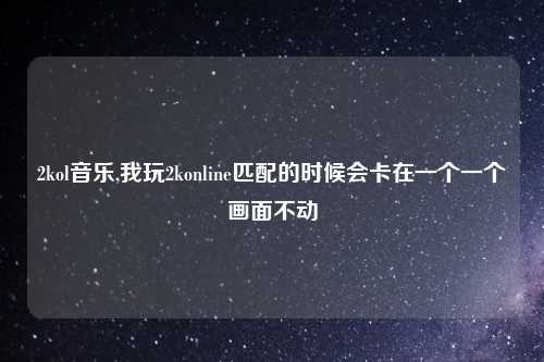 2kol音乐,我玩2konline匹配的时候会卡在一个一个画面不动