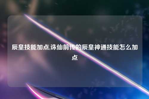 辰皇技能加点,诛仙前传的辰皇神通技能怎么加点