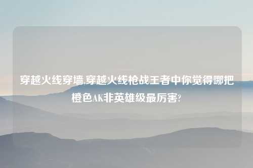 穿越火线穿墙,穿越火线枪战王者中你觉得哪把橙色AK非英雄级最厉害?